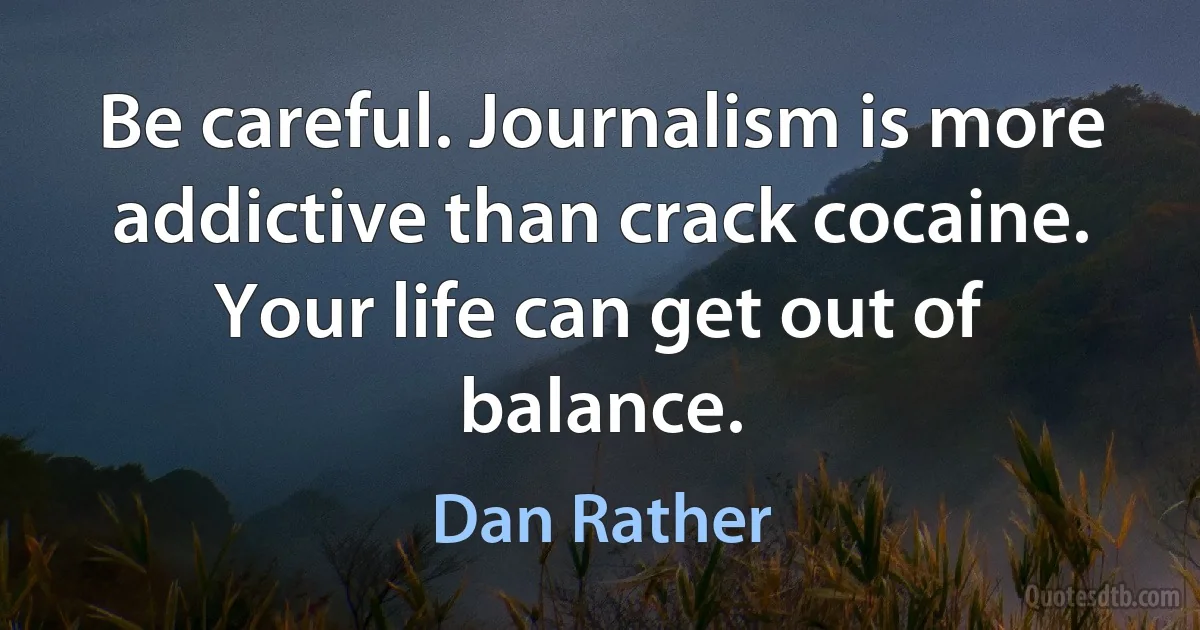 Be careful. Journalism is more addictive than crack cocaine. Your life can get out of balance. (Dan Rather)