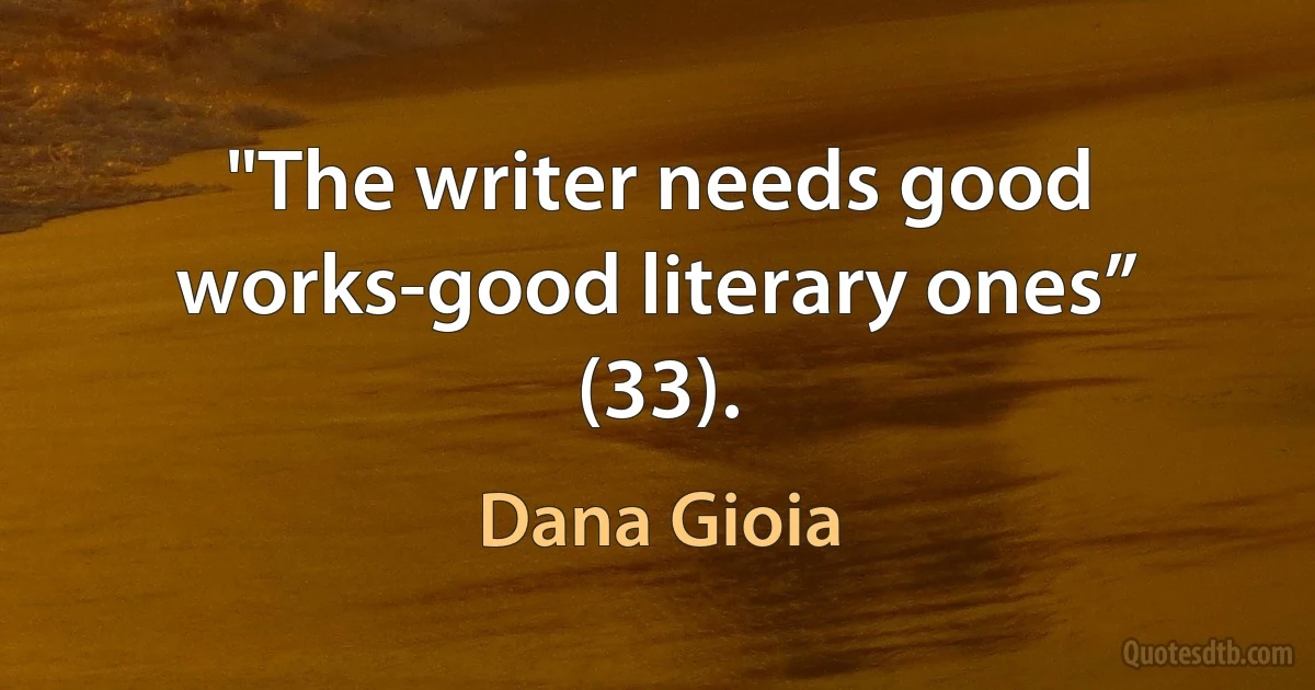 "The writer needs good works-good literary ones” (33). (Dana Gioia)