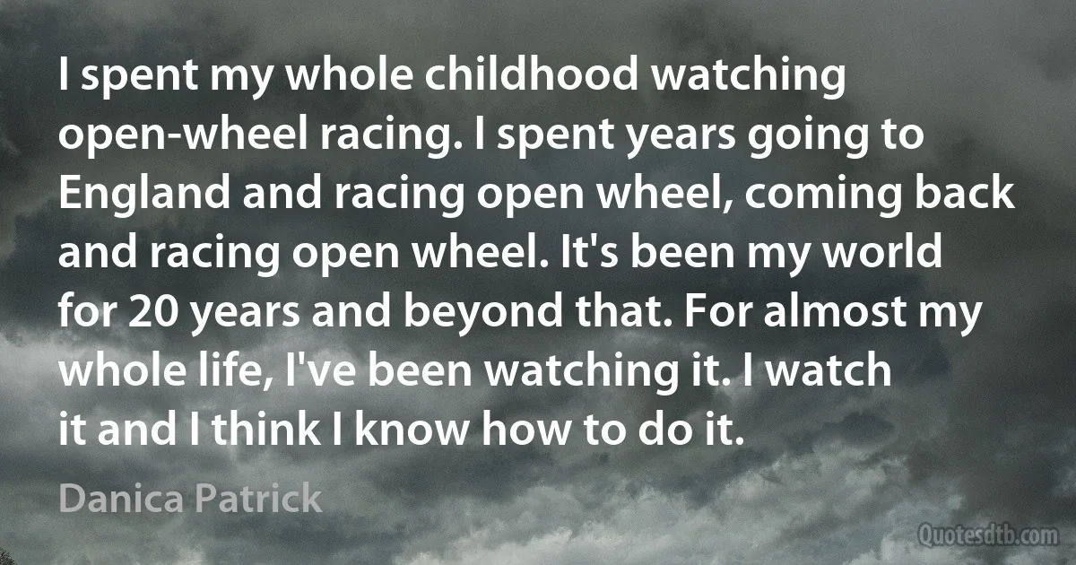 I spent my whole childhood watching open-wheel racing. I spent years going to England and racing open wheel, coming back and racing open wheel. It's been my world for 20 years and beyond that. For almost my whole life, I've been watching it. I watch it and I think I know how to do it. (Danica Patrick)