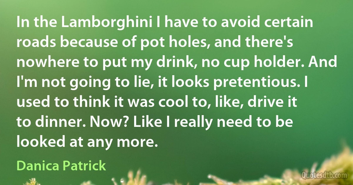 In the Lamborghini I have to avoid certain roads because of pot holes, and there's nowhere to put my drink, no cup holder. And I'm not going to lie, it looks pretentious. I used to think it was cool to, like, drive it to dinner. Now? Like I really need to be looked at any more. (Danica Patrick)