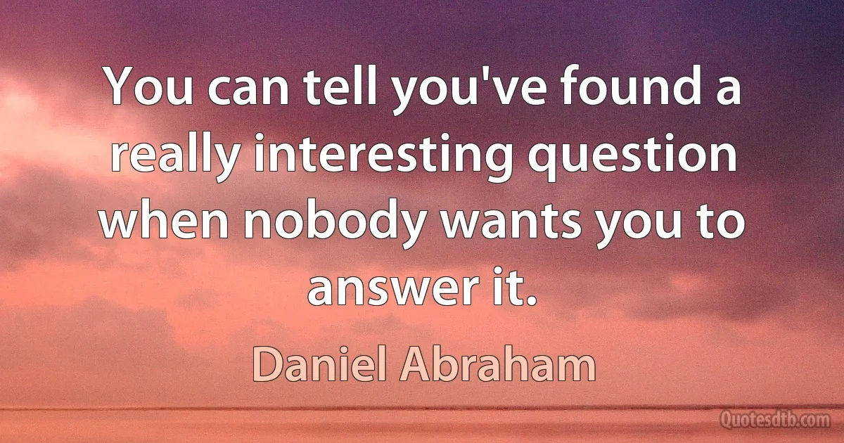 You can tell you've found a really interesting question when nobody wants you to answer it. (Daniel Abraham)