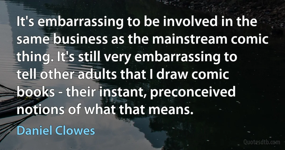 It's embarrassing to be involved in the same business as the mainstream comic thing. It's still very embarrassing to tell other adults that I draw comic books - their instant, preconceived notions of what that means. (Daniel Clowes)