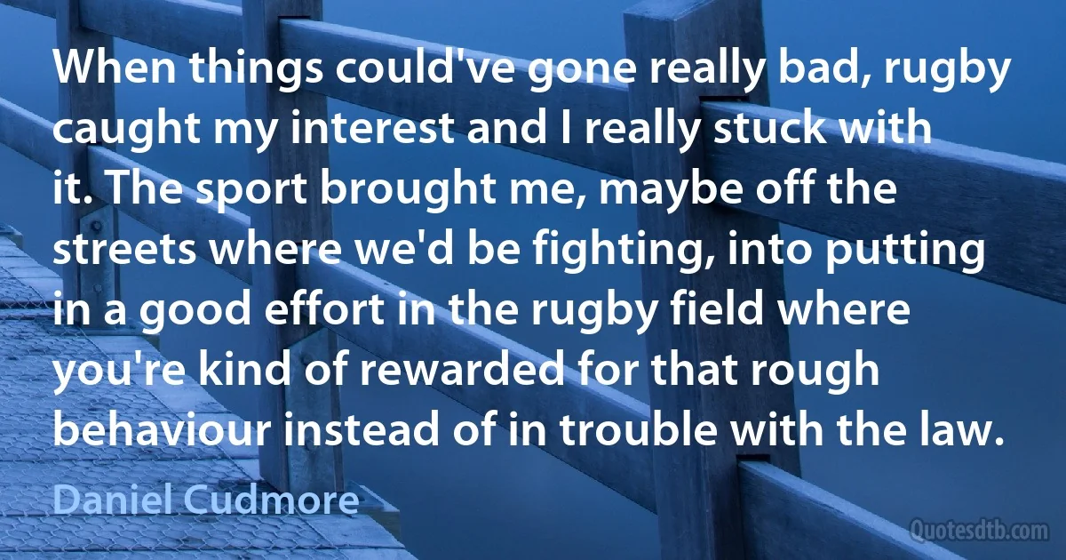 When things could've gone really bad, rugby caught my interest and I really stuck with it. The sport brought me, maybe off the streets where we'd be fighting, into putting in a good effort in the rugby field where you're kind of rewarded for that rough behaviour instead of in trouble with the law. (Daniel Cudmore)