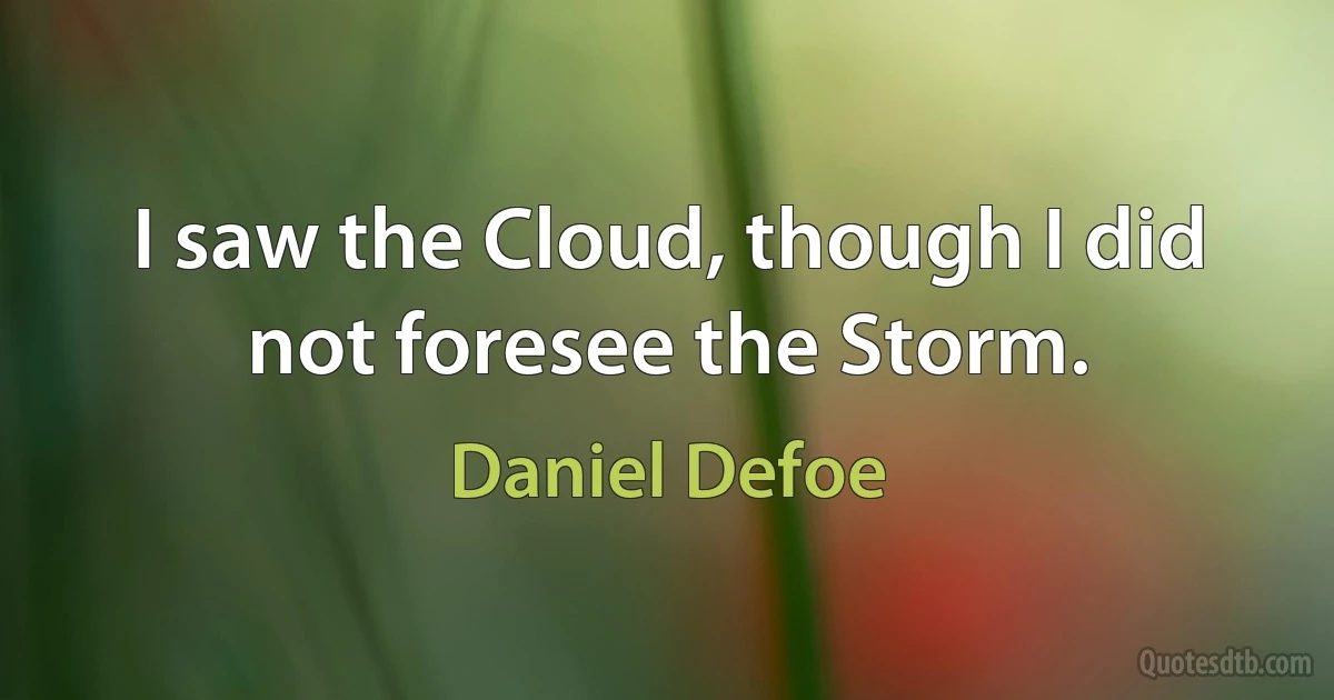 I saw the Cloud, though I did not foresee the Storm. (Daniel Defoe)