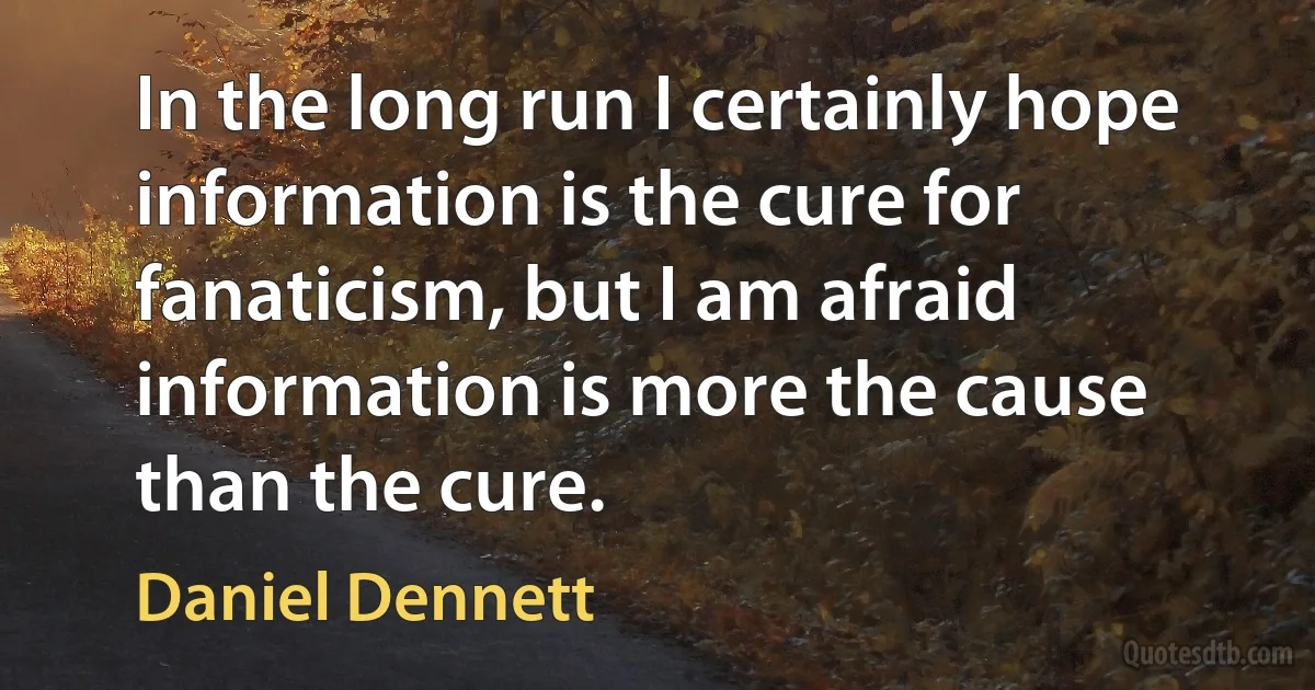 In the long run I certainly hope information is the cure for fanaticism, but I am afraid information is more the cause than the cure. (Daniel Dennett)