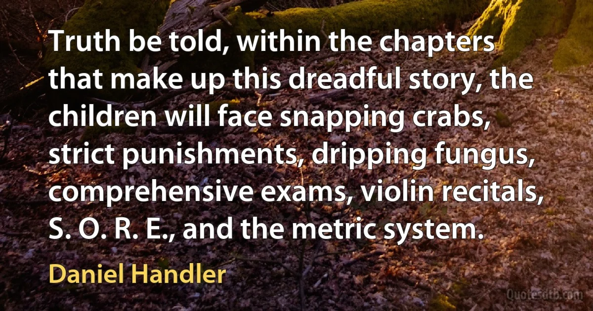 Truth be told, within the chapters that make up this dreadful story, the children will face snapping crabs, strict punishments, dripping fungus, comprehensive exams, violin recitals, S. O. R. E., and the metric system. (Daniel Handler)