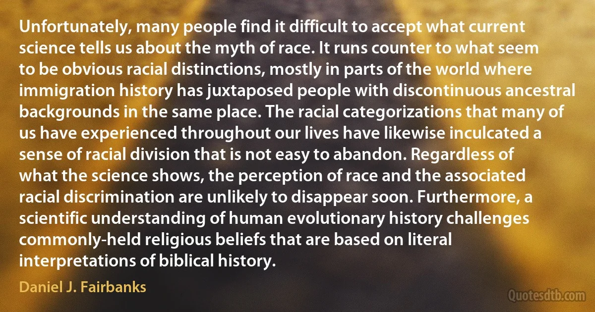 Unfortunately, many people find it difficult to accept what current science tells us about the myth of race. It runs counter to what seem to be obvious racial distinctions, mostly in parts of the world where immigration history has juxtaposed people with discontinuous ancestral backgrounds in the same place. The racial categorizations that many of us have experienced throughout our lives have likewise inculcated a sense of racial division that is not easy to abandon. Regardless of what the science shows, the perception of race and the associated racial discrimination are unlikely to disappear soon. Furthermore, a scientific understanding of human evolutionary history challenges commonly-held religious beliefs that are based on literal interpretations of biblical history. (Daniel J. Fairbanks)