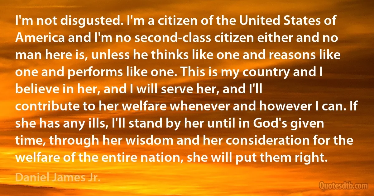 I'm not disgusted. I'm a citizen of the United States of America and I'm no second-class citizen either and no man here is, unless he thinks like one and reasons like one and performs like one. This is my country and I believe in her, and I will serve her, and I'll contribute to her welfare whenever and however I can. If she has any ills, I'll stand by her until in God's given time, through her wisdom and her consideration for the welfare of the entire nation, she will put them right. (Daniel James Jr.)