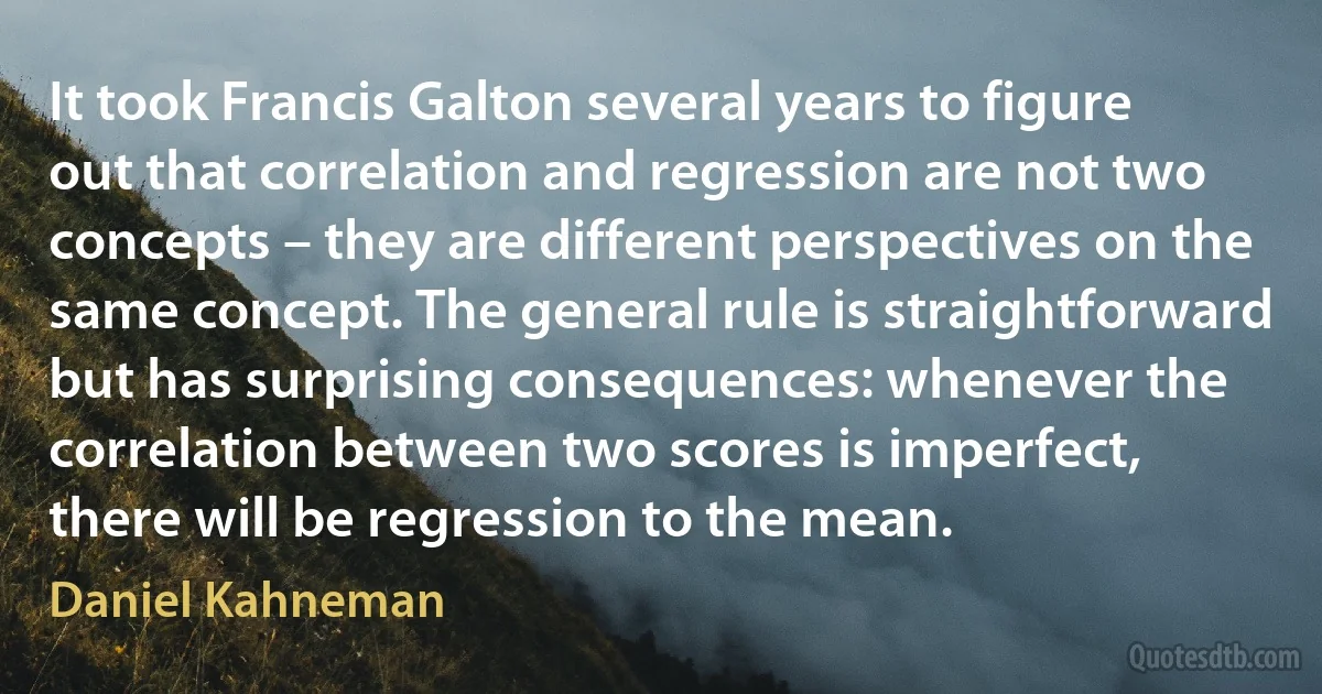 It took Francis Galton several years to figure out that correlation and regression are not two concepts – they are different perspectives on the same concept. The general rule is straightforward but has surprising consequences: whenever the correlation between two scores is imperfect, there will be regression to the mean. (Daniel Kahneman)