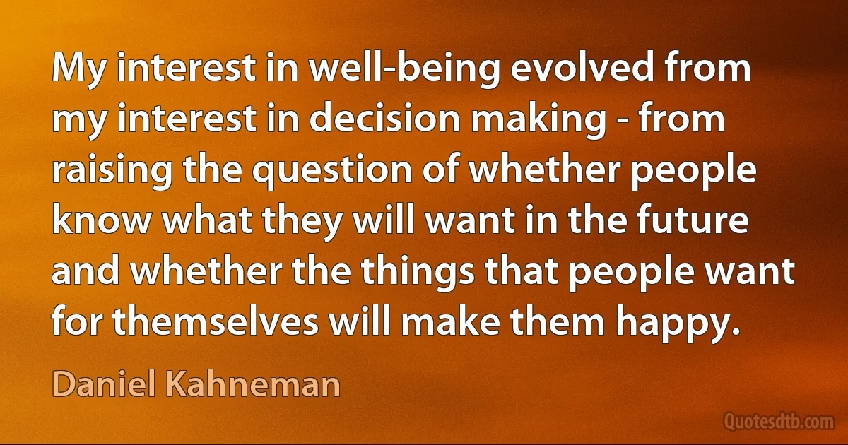 My interest in well-being evolved from my interest in decision making - from raising the question of whether people know what they will want in the future and whether the things that people want for themselves will make them happy. (Daniel Kahneman)