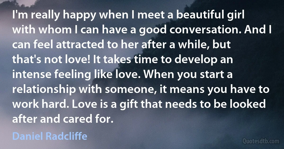 I'm really happy when I meet a beautiful girl with whom I can have a good conversation. And I can feel attracted to her after a while, but that's not love! It takes time to develop an intense feeling like love. When you start a relationship with someone, it means you have to work hard. Love is a gift that needs to be looked after and cared for. (Daniel Radcliffe)