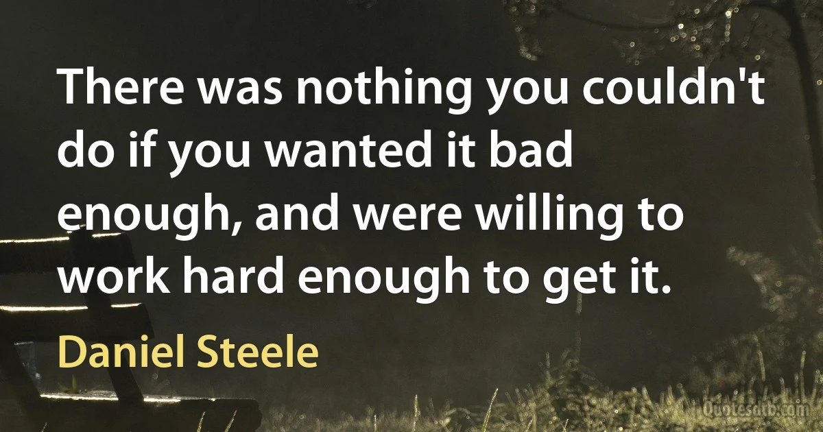 There was nothing you couldn't do if you wanted it bad enough, and were willing to work hard enough to get it. (Daniel Steele)