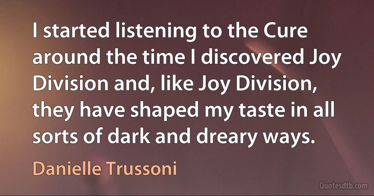 I started listening to the Cure around the time I discovered Joy Division and, like Joy Division, they have shaped my taste in all sorts of dark and dreary ways. (Danielle Trussoni)