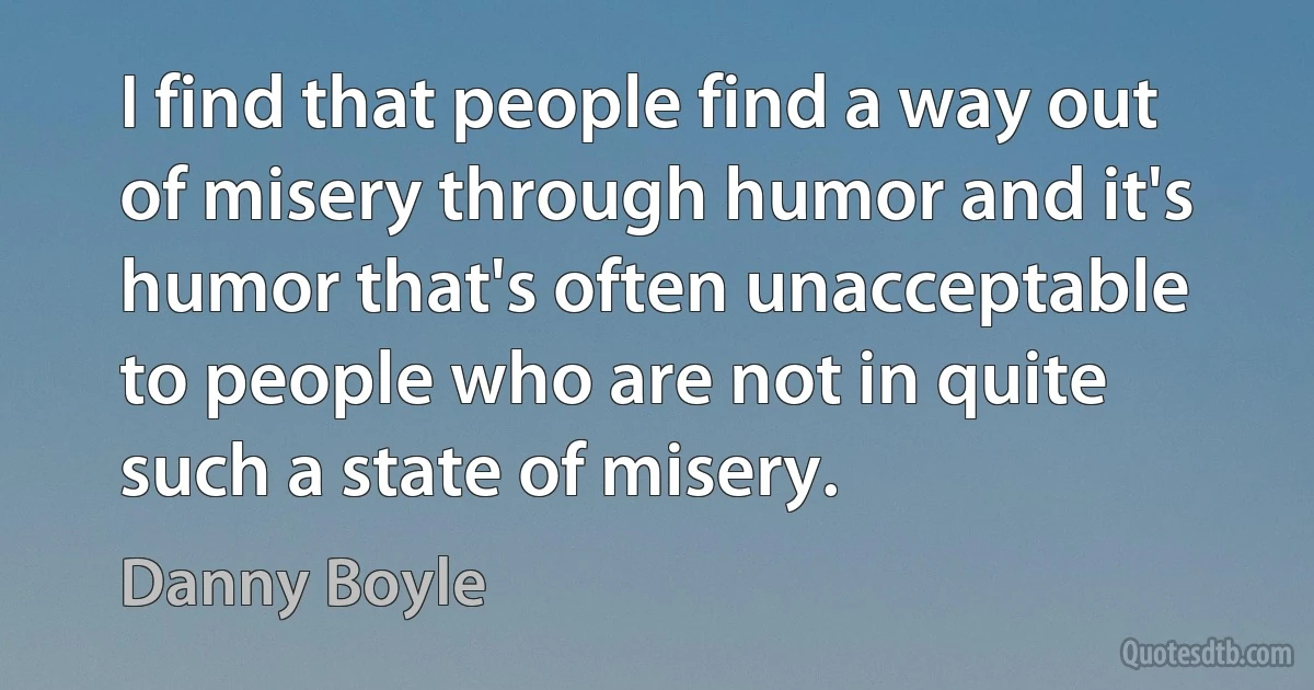 I find that people find a way out of misery through humor and it's humor that's often unacceptable to people who are not in quite such a state of misery. (Danny Boyle)