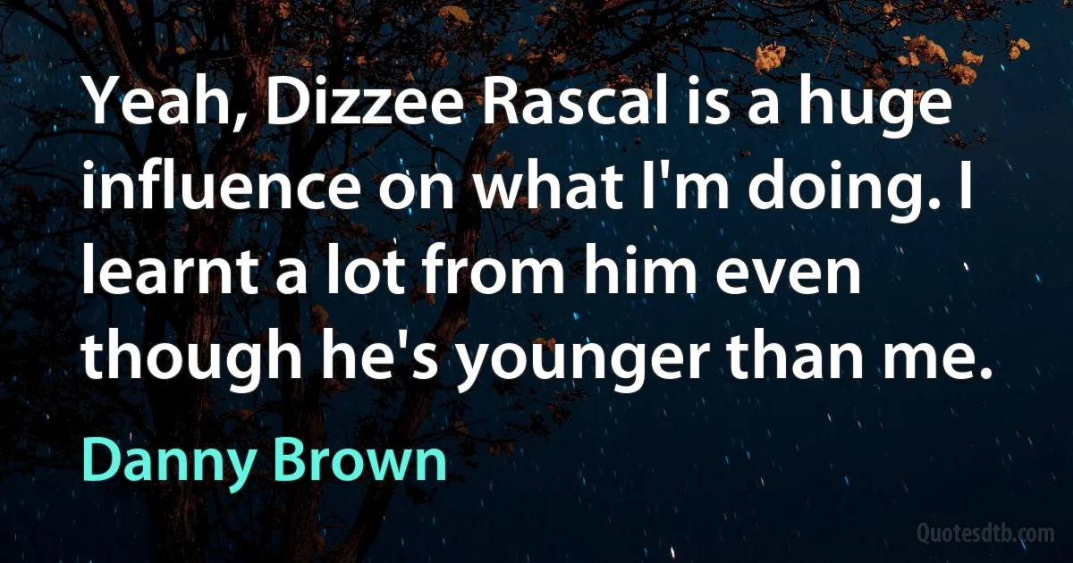 Yeah, Dizzee Rascal is a huge influence on what I'm doing. I learnt a lot from him even though he's younger than me. (Danny Brown)