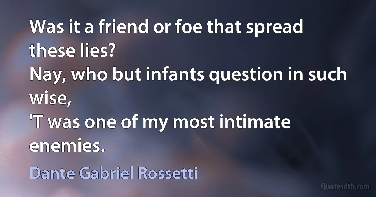 Was it a friend or foe that spread these lies?
Nay, who but infants question in such wise,
'T was one of my most intimate enemies. (Dante Gabriel Rossetti)