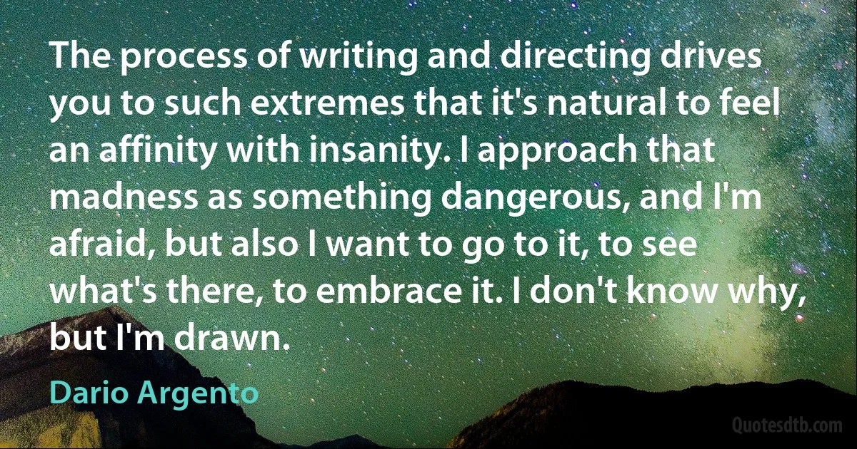 The process of writing and directing drives you to such extremes that it's natural to feel an affinity with insanity. I approach that madness as something dangerous, and I'm afraid, but also I want to go to it, to see what's there, to embrace it. I don't know why, but I'm drawn. (Dario Argento)