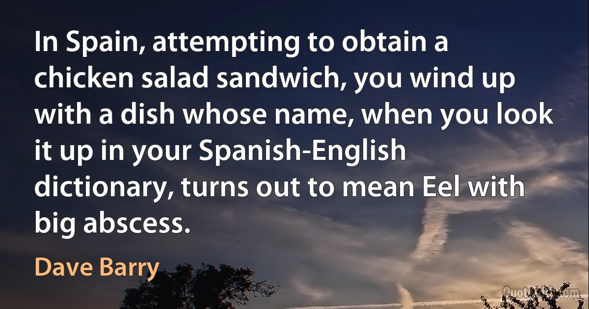 In Spain, attempting to obtain a chicken salad sandwich, you wind up with a dish whose name, when you look it up in your Spanish-English dictionary, turns out to mean Eel with big abscess. (Dave Barry)