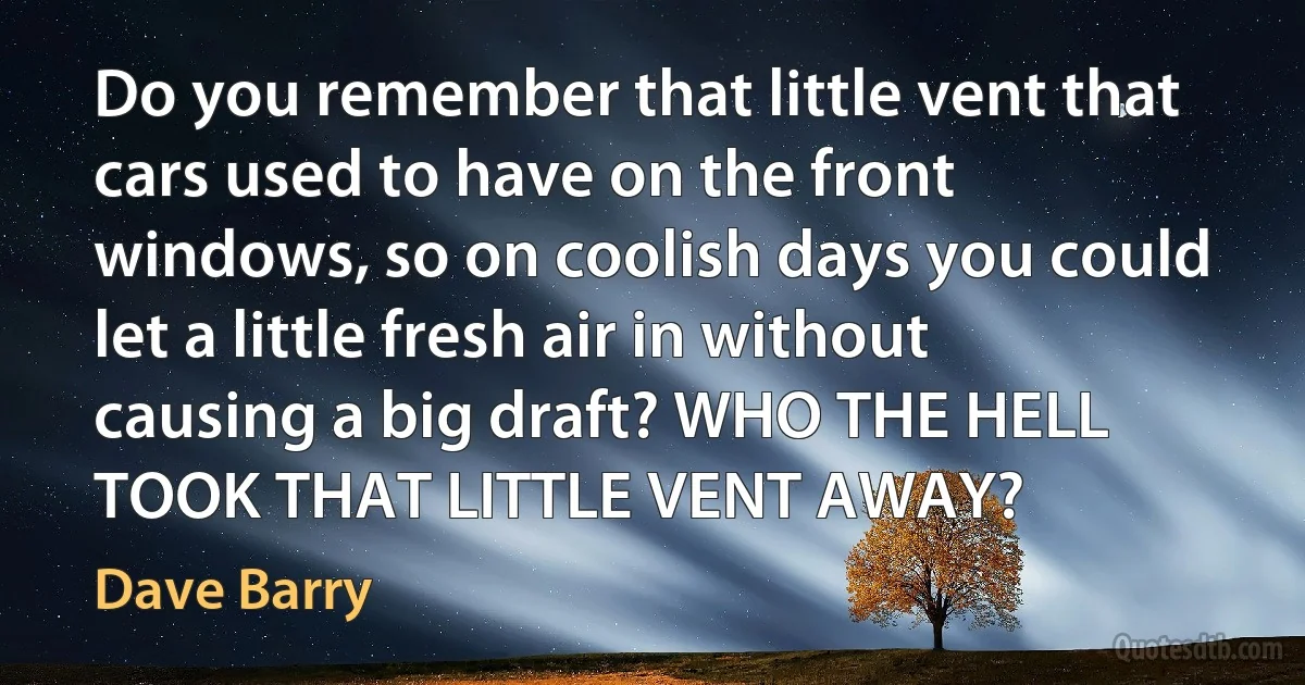 Do you remember that little vent that cars used to have on the front windows, so on coolish days you could let a little fresh air in without causing a big draft? WHO THE HELL TOOK THAT LITTLE VENT AWAY? (Dave Barry)