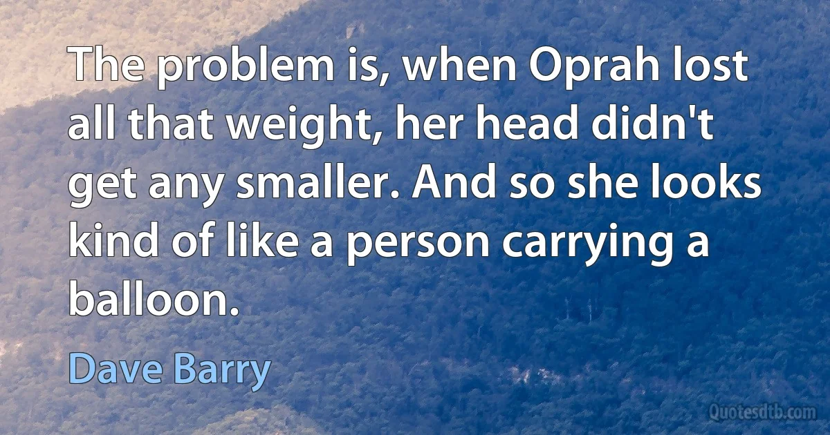 The problem is, when Oprah lost all that weight, her head didn't get any smaller. And so she looks kind of like a person carrying a balloon. (Dave Barry)