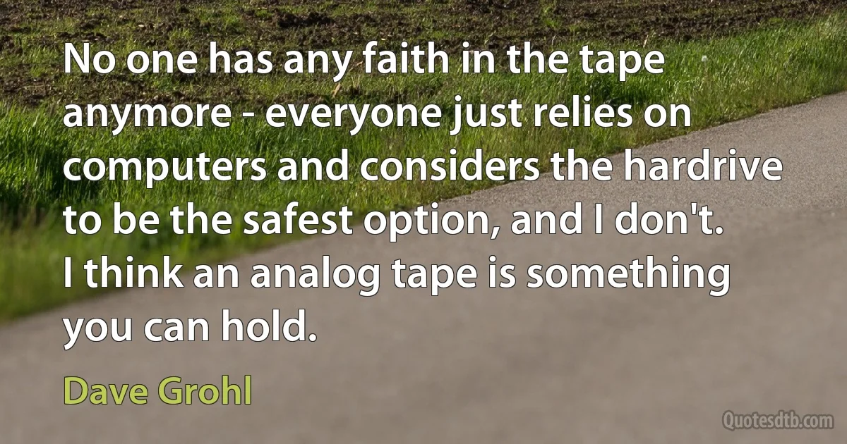 No one has any faith in the tape anymore - everyone just relies on computers and considers the hardrive to be the safest option, and I don't. I think an analog tape is something you can hold. (Dave Grohl)