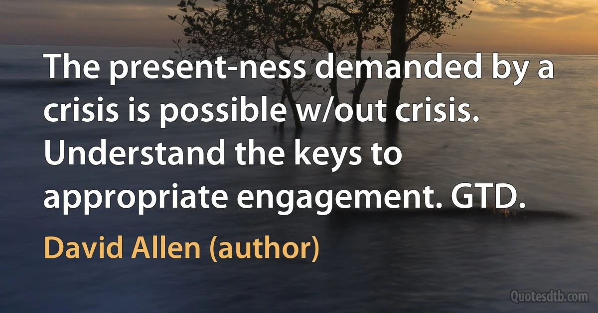 The present-ness demanded by a crisis is possible w/out crisis. Understand the keys to appropriate engagement. GTD. (David Allen (author))