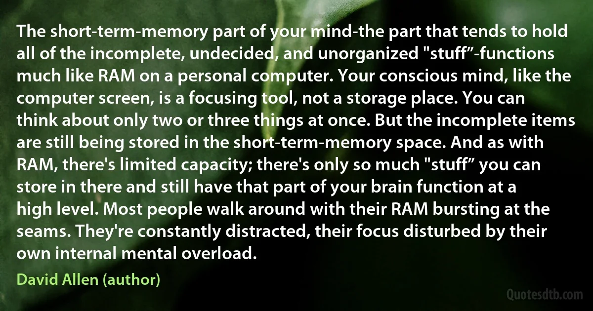 The short-term-memory part of your mind-the part that tends to hold all of the incomplete, undecided, and unorganized "stuff”-functions much like RAM on a personal computer. Your conscious mind, like the computer screen, is a focusing tool, not a storage place. You can think about only two or three things at once. But the incomplete items are still being stored in the short-term-memory space. And as with RAM, there's limited capacity; there's only so much "stuff” you can store in there and still have that part of your brain function at a high level. Most people walk around with their RAM bursting at the seams. They're constantly distracted, their focus disturbed by their own internal mental overload. (David Allen (author))