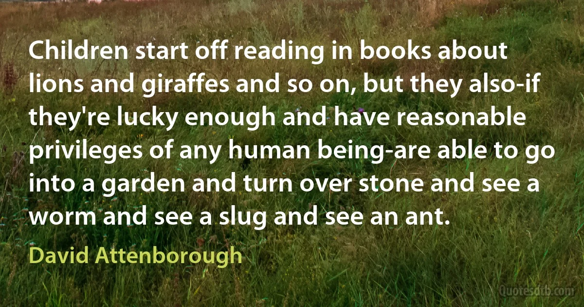 Children start off reading in books about lions and giraffes and so on, but they also-if they're lucky enough and have reasonable privileges of any human being-are able to go into a garden and turn over stone and see a worm and see a slug and see an ant. (David Attenborough)