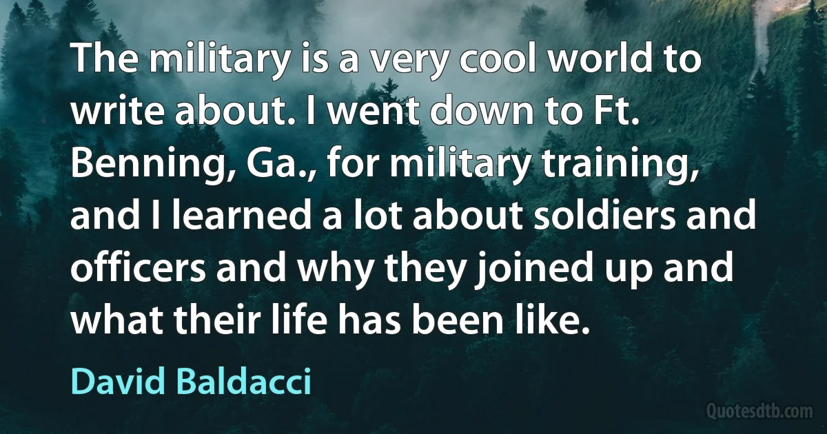 The military is a very cool world to write about. I went down to Ft. Benning, Ga., for military training, and I learned a lot about soldiers and officers and why they joined up and what their life has been like. (David Baldacci)