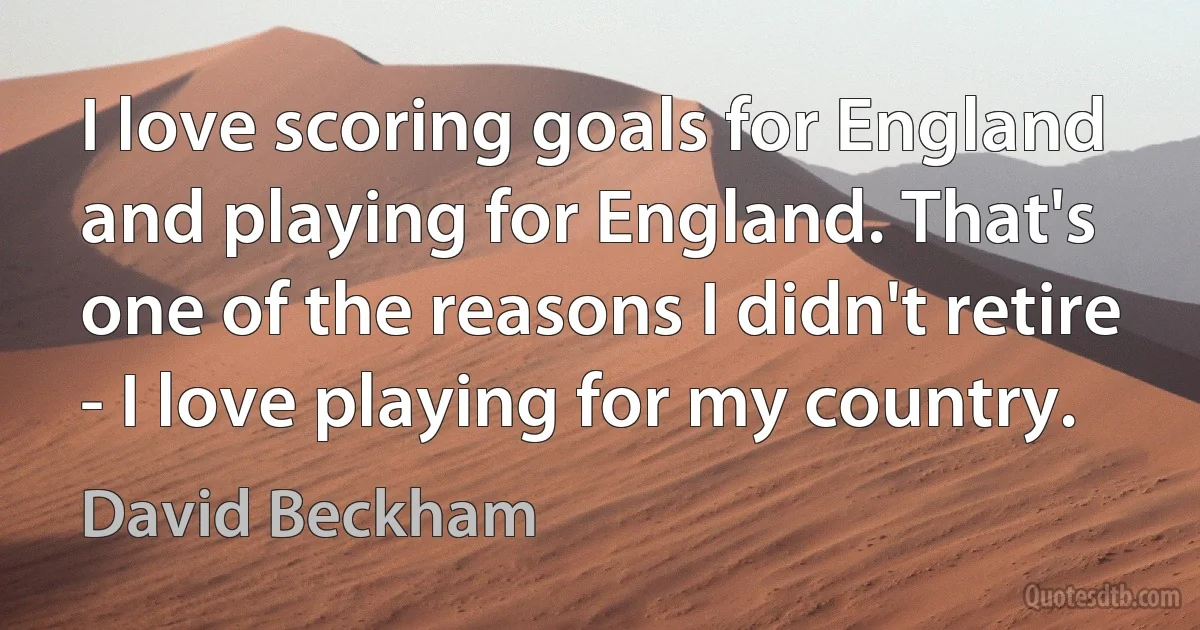 I love scoring goals for England and playing for England. That's one of the reasons I didn't retire - I love playing for my country. (David Beckham)