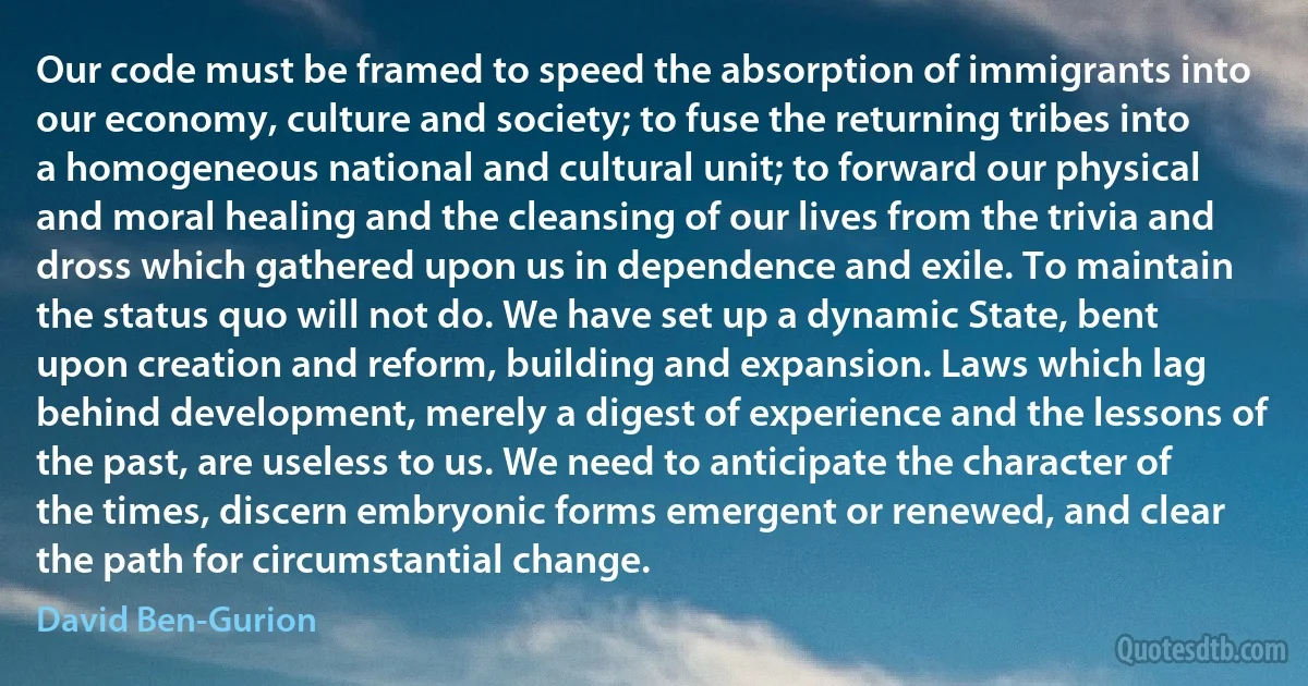 Our code must be framed to speed the absorption of immigrants into our economy, culture and society; to fuse the returning tribes into a homogeneous national and cultural unit; to forward our physical and moral healing and the cleansing of our lives from the trivia and dross which gathered upon us in dependence and exile. To maintain the status quo will not do. We have set up a dynamic State, bent upon creation and reform, building and expansion. Laws which lag behind development, merely a digest of experience and the lessons of the past, are useless to us. We need to anticipate the character of the times, discern embryonic forms emergent or renewed, and clear the path for circumstantial change. (David Ben-Gurion)