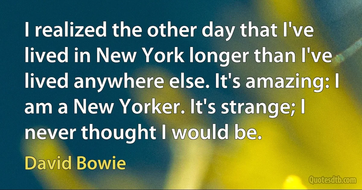 I realized the other day that I've lived in New York longer than I've lived anywhere else. It's amazing: I am a New Yorker. It's strange; I never thought I would be. (David Bowie)