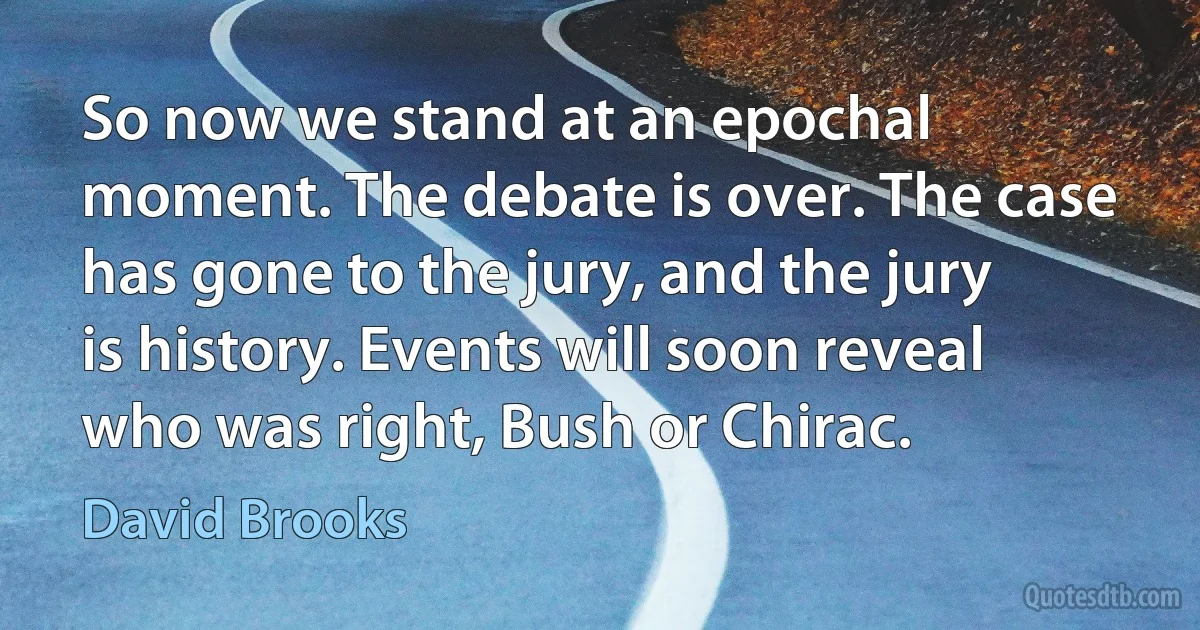 So now we stand at an epochal moment. The debate is over. The case has gone to the jury, and the jury is history. Events will soon reveal who was right, Bush or Chirac. (David Brooks)