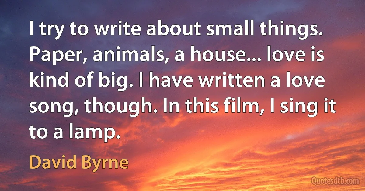 I try to write about small things. Paper, animals, a house... love is kind of big. I have written a love song, though. In this film, I sing it to a lamp. (David Byrne)