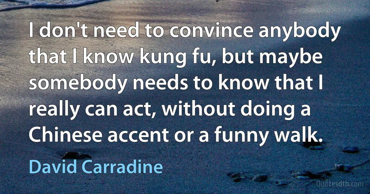 I don't need to convince anybody that I know kung fu, but maybe somebody needs to know that I really can act, without doing a Chinese accent or a funny walk. (David Carradine)