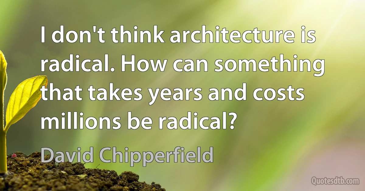 I don't think architecture is radical. How can something that takes years and costs millions be radical? (David Chipperfield)