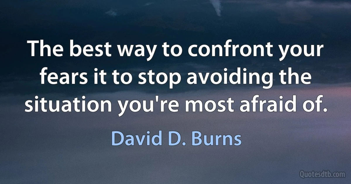 The best way to confront your fears it to stop avoiding the situation you're most afraid of. (David D. Burns)