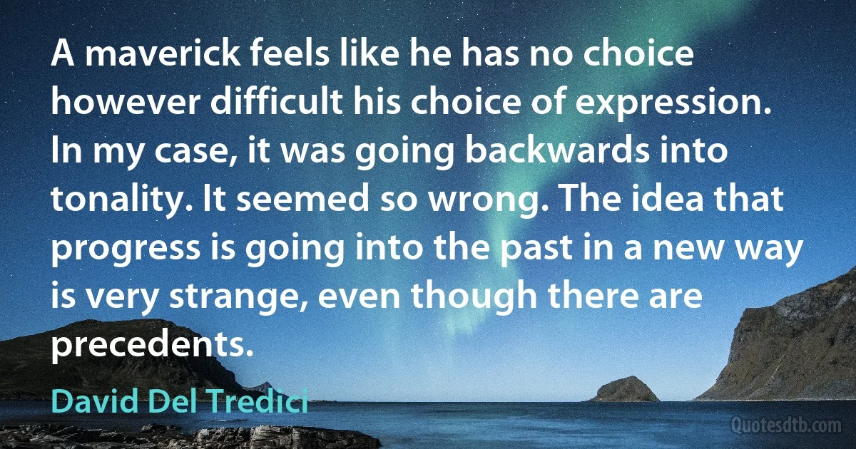 A maverick feels like he has no choice however difficult his choice of expression. In my case, it was going backwards into tonality. It seemed so wrong. The idea that progress is going into the past in a new way is very strange, even though there are precedents. (David Del Tredici)