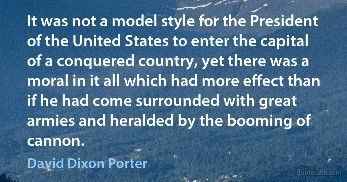 It was not a model style for the President of the United States to enter the capital of a conquered country, yet there was a moral in it all which had more effect than if he had come surrounded with great armies and heralded by the booming of cannon. (David Dixon Porter)