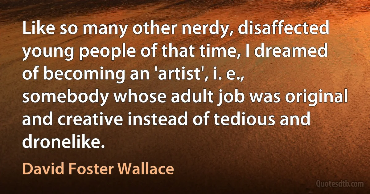 Like so many other nerdy, disaffected young people of that time, I dreamed of becoming an 'artist', i. e., somebody whose adult job was original and creative instead of tedious and dronelike. (David Foster Wallace)