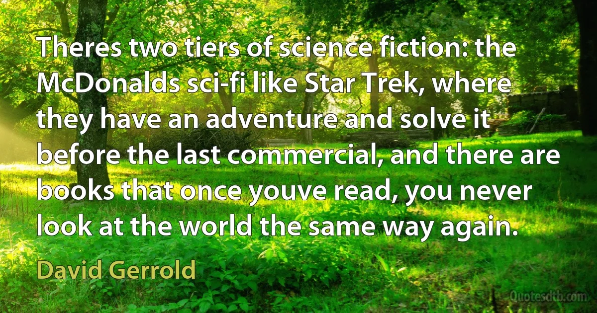 Theres two tiers of science fiction: the McDonalds sci-fi like Star Trek, where they have an adventure and solve it before the last commercial, and there are books that once youve read, you never look at the world the same way again. (David Gerrold)