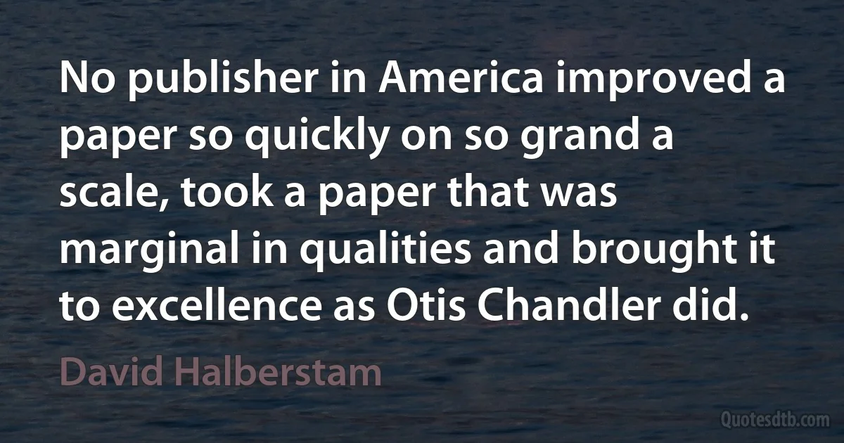 No publisher in America improved a paper so quickly on so grand a scale, took a paper that was marginal in qualities and brought it to excellence as Otis Chandler did. (David Halberstam)