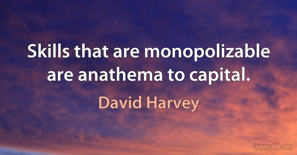 Skills that are monopolizable are anathema to capital. (David Harvey)