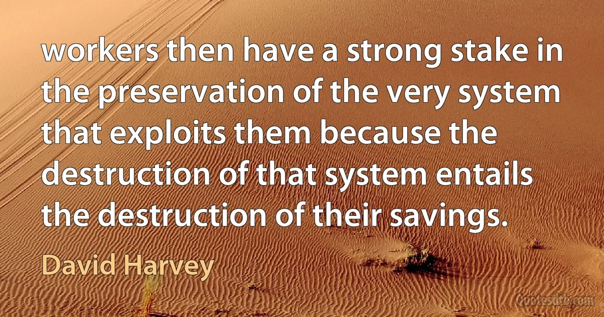 workers then have a strong stake in the preservation of the very system that exploits them because the destruction of that system entails the destruction of their savings. (David Harvey)