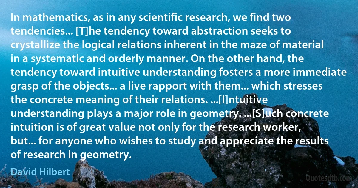 In mathematics, as in any scientific research, we find two tendencies... [T]he tendency toward abstraction seeks to crystallize the logical relations inherent in the maze of material in a systematic and orderly manner. On the other hand, the tendency toward intuitive understanding fosters a more immediate grasp of the objects... a live rapport with them... which stresses the concrete meaning of their relations. ...[I]ntuitive understanding plays a major role in geometry. ...[S]uch concrete intuition is of great value not only for the research worker, but... for anyone who wishes to study and appreciate the results of research in geometry. (David Hilbert)