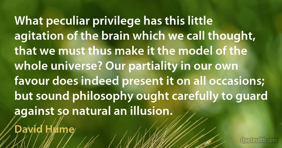 What peculiar privilege has this little agitation of the brain which we call thought, that we must thus make it the model of the whole universe? Our partiality in our own favour does indeed present it on all occasions; but sound philosophy ought carefully to guard against so natural an illusion. (David Hume)