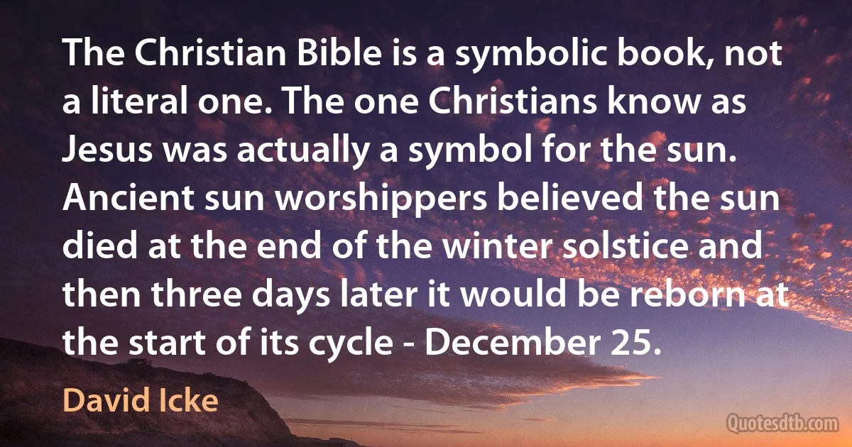 The Christian Bible is a symbolic book, not a literal one. The one Christians know as Jesus was actually a symbol for the sun. Ancient sun worshippers believed the sun died at the end of the winter solstice and then three days later it would be reborn at the start of its cycle - December 25. (David Icke)