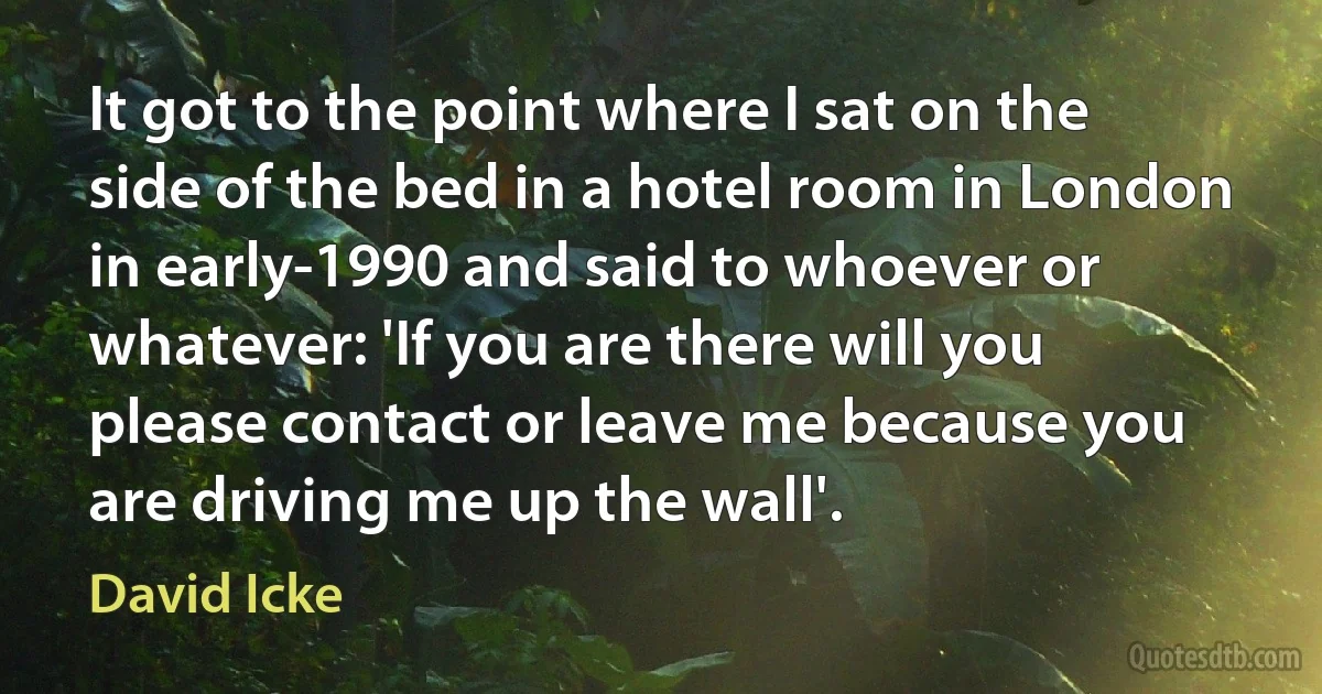 It got to the point where I sat on the side of the bed in a hotel room in London in early-1990 and said to whoever or whatever: 'If you are there will you please contact or leave me because you are driving me up the wall'. (David Icke)