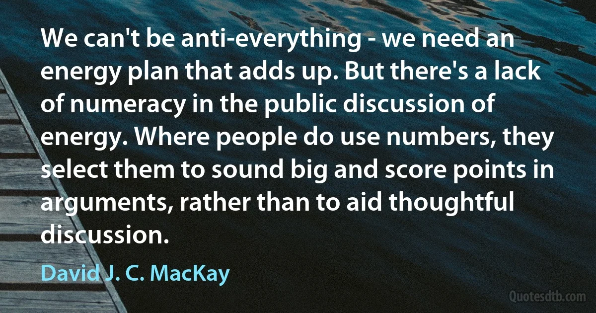 We can't be anti-everything - we need an energy plan that adds up. But there's a lack of numeracy in the public discussion of energy. Where people do use numbers, they select them to sound big and score points in arguments, rather than to aid thoughtful discussion. (David J. C. MacKay)