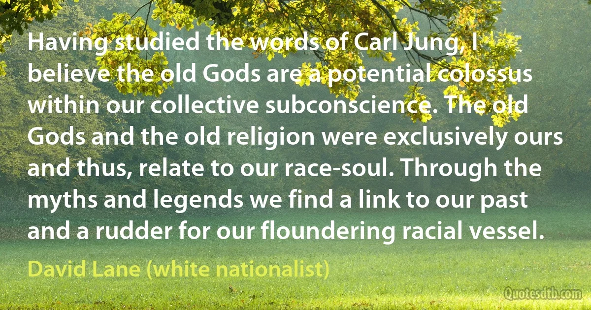 Having studied the words of Carl Jung, I believe the old Gods are a potential colossus within our collective subconscience. The old Gods and the old religion were exclusively ours and thus, relate to our race-soul. Through the myths and legends we find a link to our past and a rudder for our floundering racial vessel. (David Lane (white nationalist))